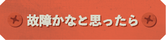 故障かな？と思ったら